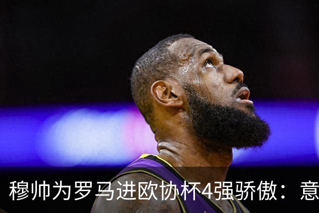 穆帅为罗马进欧协杯4强骄傲：意甲只我们还在踢欧战
